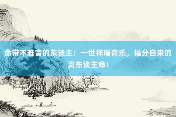 命带不雅音的东谈主：一世祥瑞喜乐，福分自来的贵东谈主命！